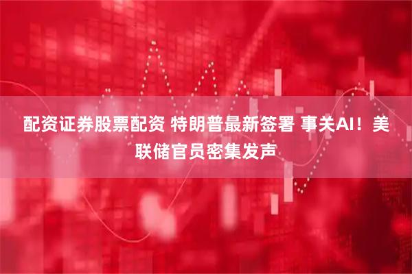 配资证券股票配资 特朗普最新签署 事关AI！美联储官员密集发声