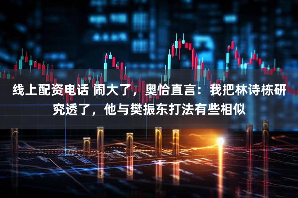 线上配资电话 闹大了，奥恰直言：我把林诗栋研究透了，他与樊振东打法有些相似