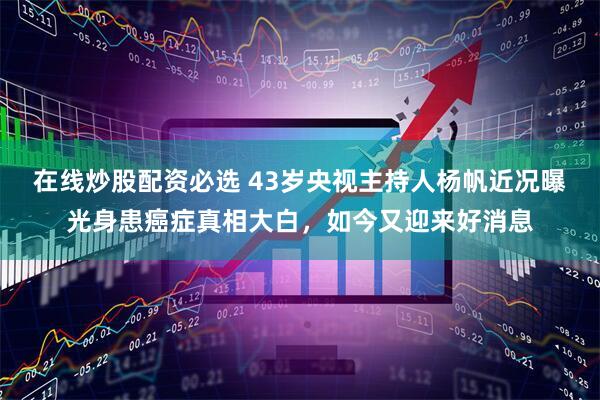在线炒股配资必选 43岁央视主持人杨帆近况曝光身患癌症真相大白，如今又迎来好消息
