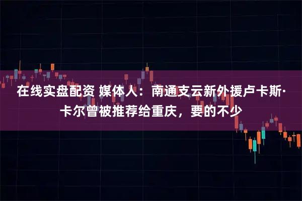 在线实盘配资 媒体人：南通支云新外援卢卡斯·卡尔曾被推荐给重庆，要的不少