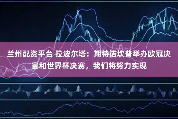 兰州配资平台 拉波尔塔：期待诺坎普举办欧冠决赛和世界杯决赛，我们将努力实现