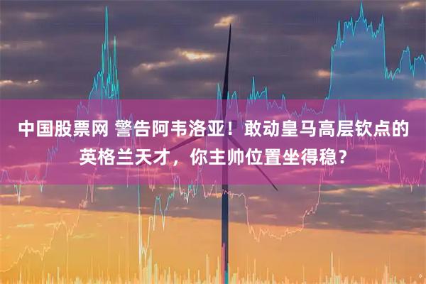 中国股票网 警告阿韦洛亚！敢动皇马高层钦点的英格兰天才，你主帅位置坐得稳？