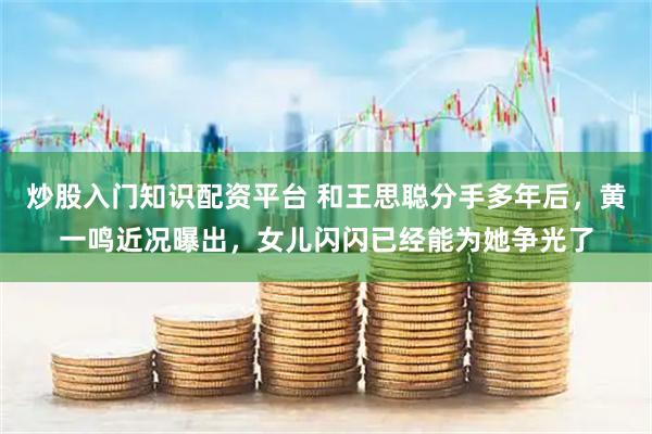 炒股入门知识配资平台 和王思聪分手多年后，黄一鸣近况曝出，女儿闪闪已经能为她争光了