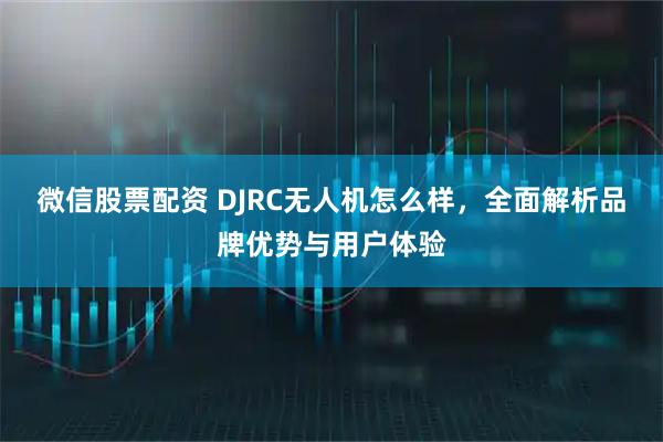 微信股票配资 DJRC无人机怎么样，全面解析品牌优势与用户体验
