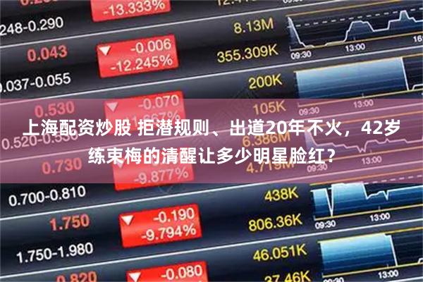 上海配资炒股 拒潜规则、出道20年不火，42岁练束梅的清醒让多少明星脸红？