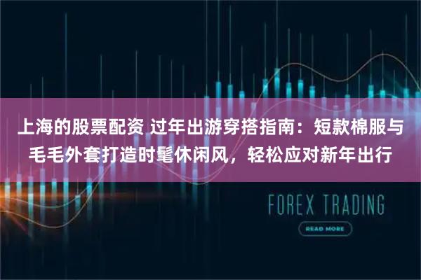 上海的股票配资 过年出游穿搭指南：短款棉服与毛毛外套打造时髦休闲风，轻松应对新年出行