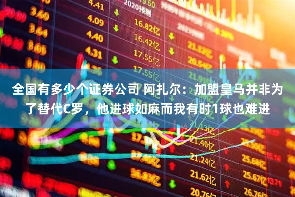 全国有多少个证券公司 阿扎尔：加盟皇马并非为了替代C罗，他进球如麻而我有时1球也难进
