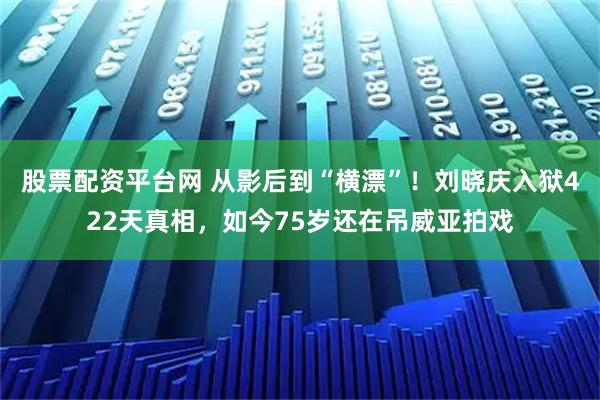 股票配资平台网 从影后到“横漂”！刘晓庆入狱422天真相，如今75岁还在吊威亚拍戏