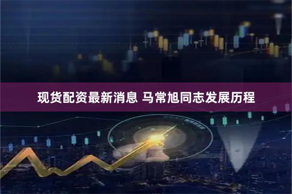 现货配资最新消息 马常旭同志发展历程