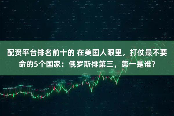 配资平台排名前十的 在美国人眼里，打仗最不要命的5个国家：俄罗斯排第三，第一是谁？