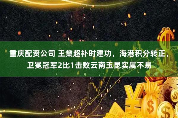 重庆配资公司 王燊超补时建功，海港积分转正，卫冕冠军2比1击败云南玉昆实属不易