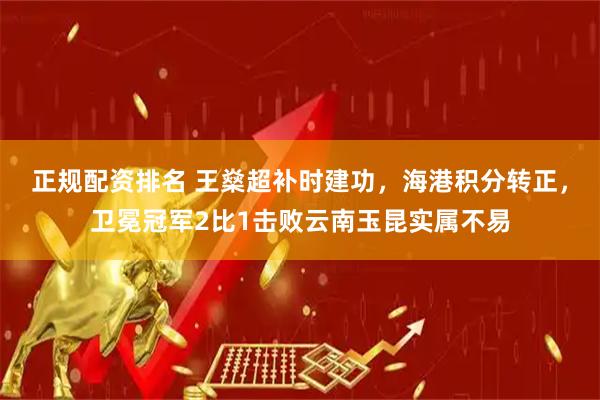 正规配资排名 王燊超补时建功，海港积分转正，卫冕冠军2比1击败云南玉昆实属不易