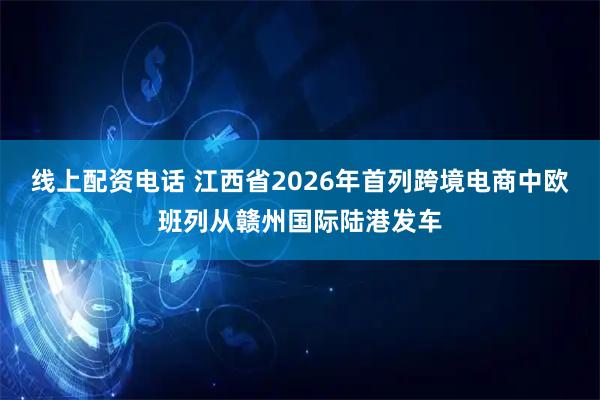 线上配资电话 江西省2026年首列跨境电商中欧班列从赣州国际陆港发车
