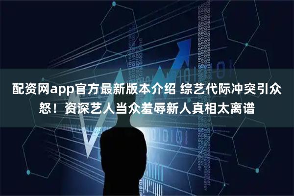 配资网app官方最新版本介绍 综艺代际冲突引众怒！资深艺人当众羞辱新人真相太离谱