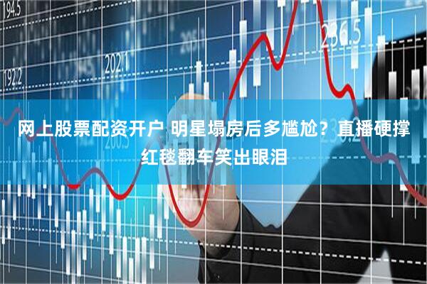 网上股票配资开户 明星塌房后多尴尬？直播硬撑红毯翻车笑出眼泪