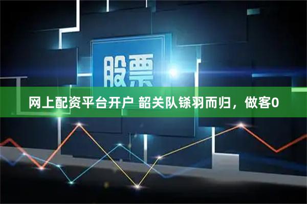 网上配资平台开户 韶关队铩羽而归，做客0
