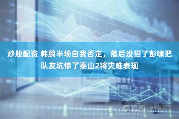 炒股配资 韩鹏半场自我否定，落后没招了彭啸把队友坑惨了泰山2将灾难表现