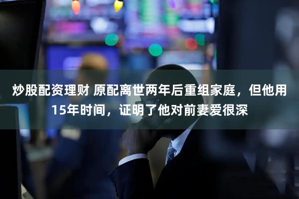 炒股配资理财 原配离世两年后重组家庭，但他用15年时间，证明了他对前妻爱很深