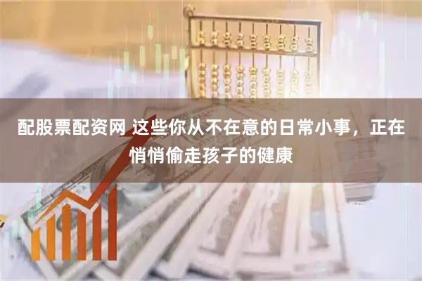 配股票配资网 这些你从不在意的日常小事，正在悄悄偷走孩子的健康