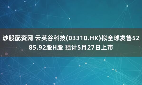 炒股配资网 云英谷科技(03310.HK)拟全球发售5285.92股H股 预计5月27日上市