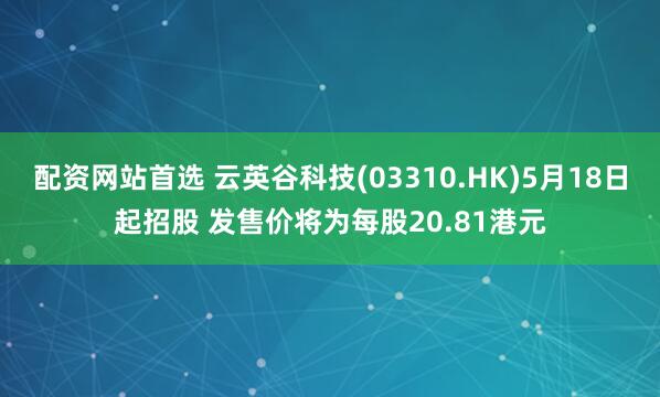 配资网站首选 云英谷科技(03310.HK)5月18日起招股 发售价将为每股20.81港元