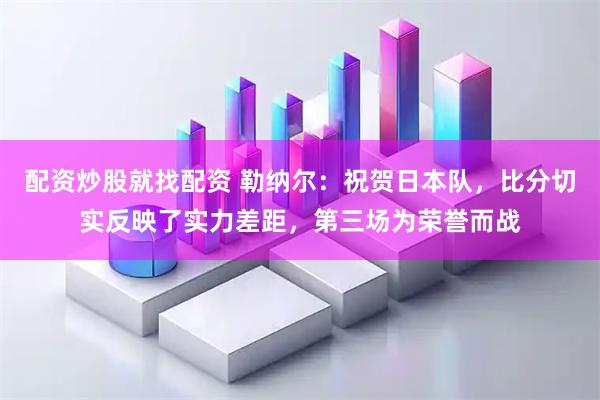 配资炒股就找配资 勒纳尔：祝贺日本队，比分切实反映了实力差距，第三场为荣誉而战