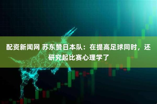配资新闻网 苏东赞日本队：在提高足球同时，还研究起比赛心理学了