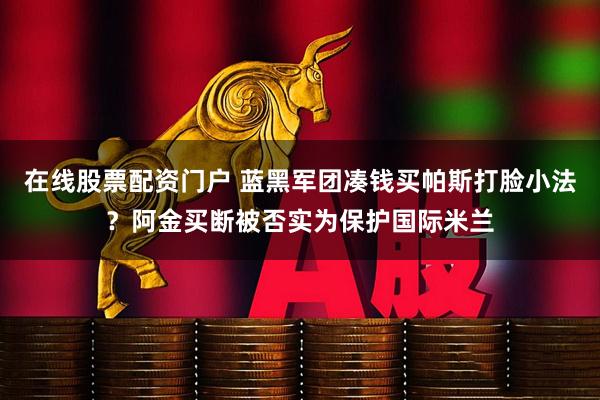 在线股票配资门户 蓝黑军团凑钱买帕斯打脸小法？阿金买断被否实为保护国际米兰