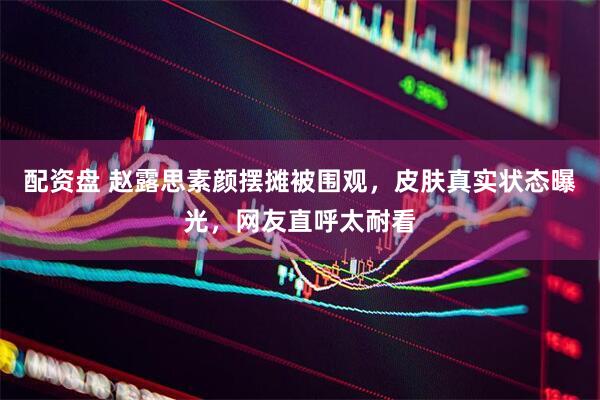 配资盘 赵露思素颜摆摊被围观，皮肤真实状态曝光，网友直呼太耐看