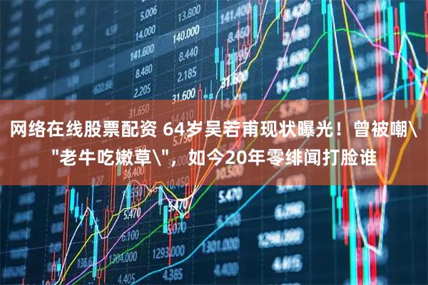 网络在线股票配资 64岁吴若甫现状曝光！曾被嘲＂老牛吃嫩草＂，如今20年零绯闻打脸谁
