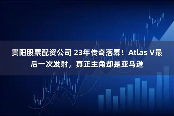 贵阳股票配资公司 23年传奇落幕！Atlas V最后一次发射，真正主角却是亚马逊