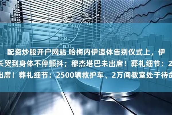配资炒股开户网站 哈梅内伊遗体告别仪式上，伊朗总统泪洒现场，议长哭到身体不停颤抖；穆杰塔巴未出席！葬礼细节：2500辆救护车、2万间教室处于待命状态