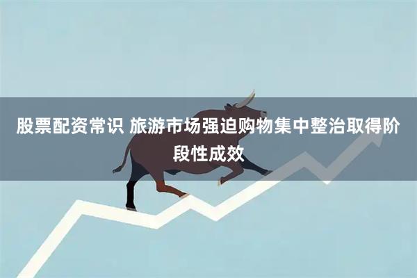 股票配资常识 旅游市场强迫购物集中整治取得阶段性成效