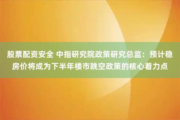 股票配资安全 中指研究院政策研究总监：预计稳房价将成为下半年楼市跳空政策的核心着力点