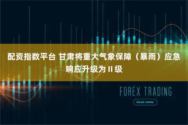 配资指数平台 甘肃将重大气象保障（暴雨）应急响应升级为Ⅱ级